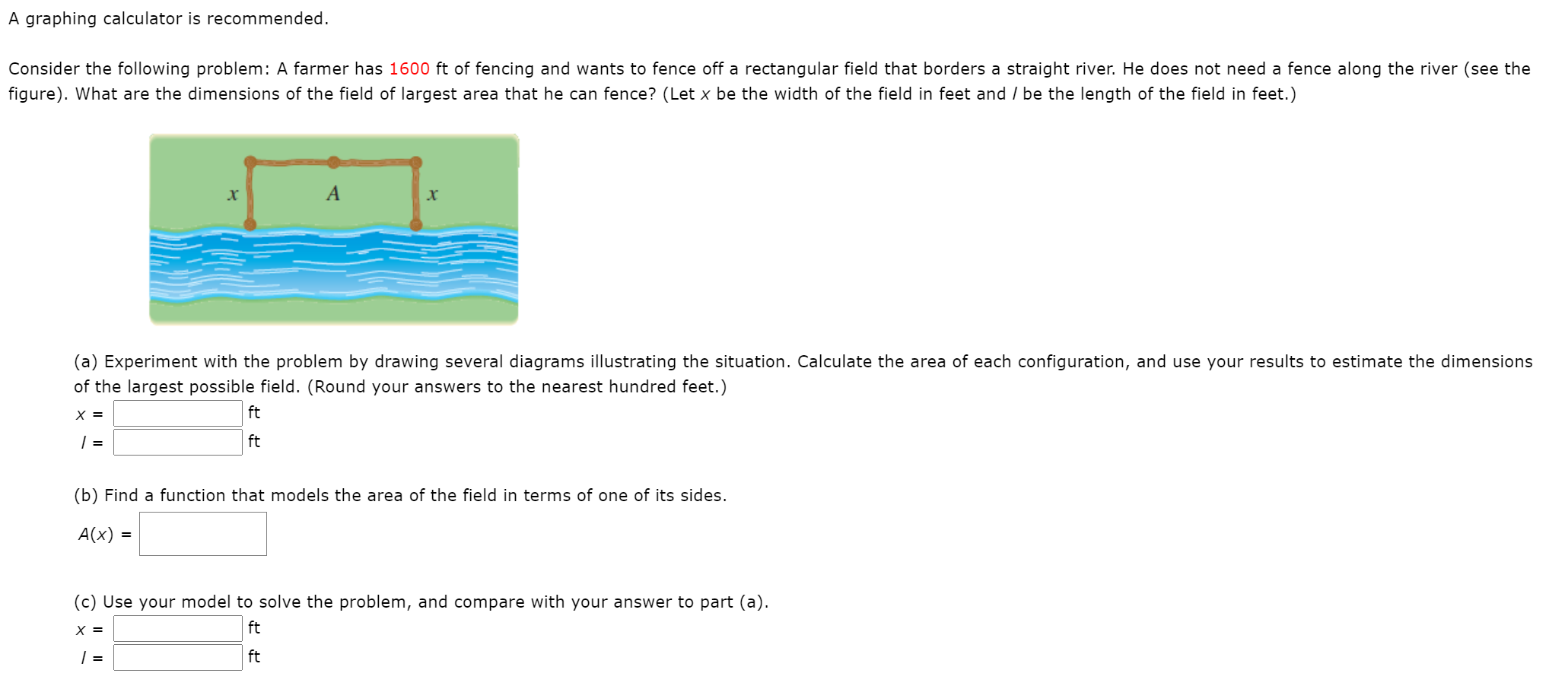 Consider the following problem: A farmer has 1600 ft of fencing and wants to fence off a rectangular field that borders a straight river. He does not need a fence along the river (see the
figure). What are the dimensions of the field of largest area that he can fence? (Let x be the width of the field in feet and / be the length of the field in feet.)
A
(a) Experiment with the problem by drawing several diagrams illustrating the situation. Calculate the area of each configuration, and use your results to estimate the dimensions
of the largest possible field. (Round your answers to the nearest hundred feet.)
X =
ft
| =
ft
(b) Find a function that models the area of the field in terms of one of its sides.
A(x) =
(c) Use your model to solve the problem, and compare with your answer to part (a).
X =
ft
| =
ft
