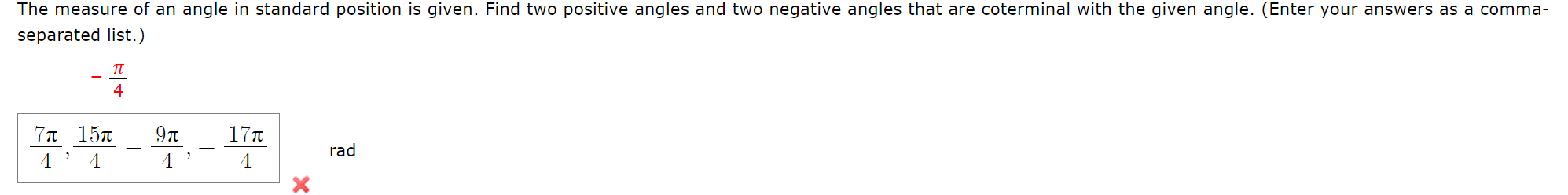 The measure of an angle in standard position is given. Find two positive angles and two negative angles that are coterminal with the given angle. (Enter your answers as a comma-
separated list.)
4

