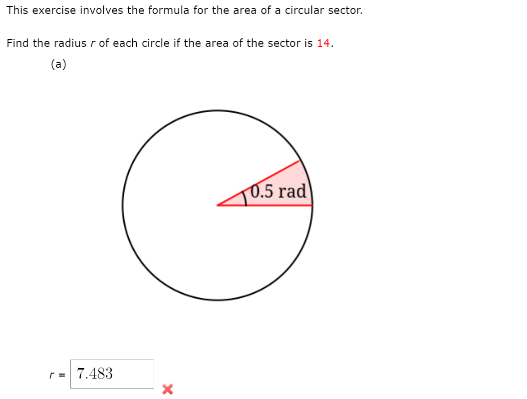 This exercise involves the formula for the area of a circular sector.
Find the radius r of each circle if the area of the sector is 14.
(a)
0.5 rad
r = 7.483
