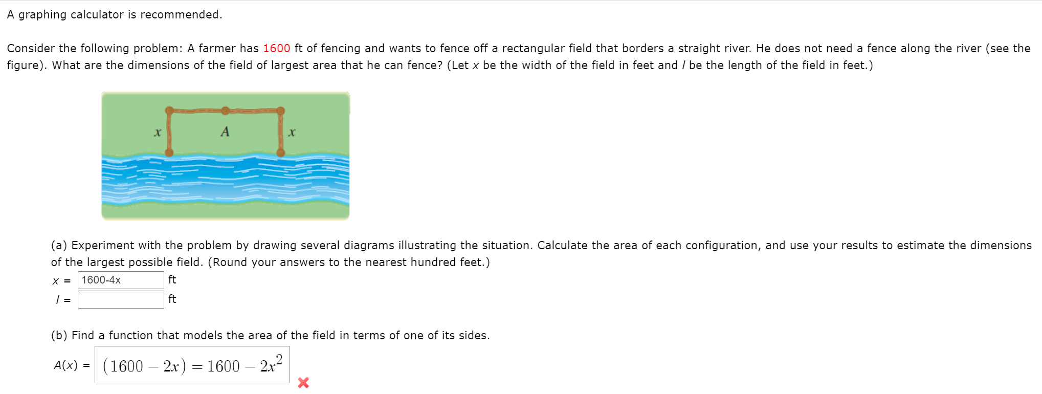 A graphing calculator is recommended.
Consider the following problem: A farmer has 1600 ft of fencing and wants to fence off a rectangular field that borders a straight river. He does not need a fence along the river (see the
figure). What are the dimensions of the field of largest area that he can fence? (Let x be the width of the field in feet and / be the length of the field in feet.)
A
(a) Experiment with the problem by drawing several diagrams illustrating the situation. Calculate the area of each configuration, and use your results to estimate the dimension
of the largest possible field. (Round your answers to the nearest hundred feet.)
X =
1600-4x
ft
| =
ft
(b) Find a function that models the area of the field in terms of one of its sides.
A(x) =
(1600 – 2x) = 1600 – 2x2
