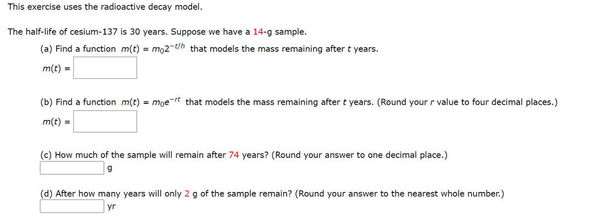 This exercise uses the radioactive decay model.
The half-life of cesium-137 is 30 years. Suppose we have a 14-g sample.
(a) Find a function m(t)
= mo2-t/h that models the mass remaining after t years.
m(t) =
(b) Find a function m(t) = mọe¯rt that models the mass remaining after t years. (Round your r value to four decimal places.)
m(t) =
(c) How much of the sample will remain after 74 years? (Round your answer to one decimal place.)
g
(d) After how many years will only 2 g of the sample remain? (Round your answer to the nearest whole number.)
yr
