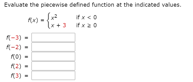 **Evaluate the piecewise defined function at the indicated values.**

\[ 
f(x) = 
  \begin{cases} 
   x^2 & \text{if } x < 0 \\
   x + 3 & \text{if } x \geq 0 
  \end{cases}
\]

Calculate the function \( f(x) \) at the following values:

- \( f(-3) = \) 
- \( f(-2) = \) 
- \( f(0) = \) 
- \( f(2) = \) 
- \( f(3) = \) 

Each value of \( x \) should be evaluated using the corresponding piece of the function definition. For \( x < 0 \), use \( x^2 \). For \( x \geq 0 \), use \( x + 3 \).