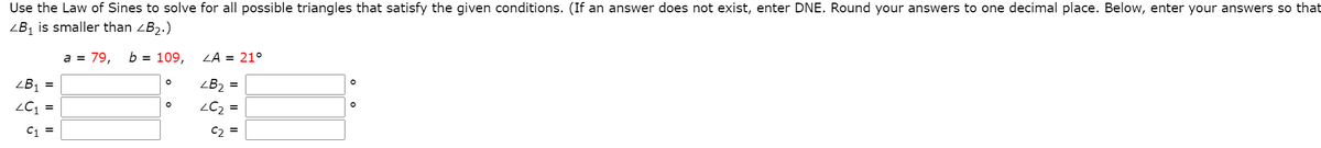 Use the Law of Sines to solve for all possible triangles that satisfy the given conditions. (If an answer does not exist, enter DNE. Round your answers to one decimal place. Below, enter your answers so that
ZB1 is smaller than ZB2.)
a = 79,
b = 109,
ZA = 21°
ZB1
ZB2 =
ZC2 =
C1 =
C2
I|||
