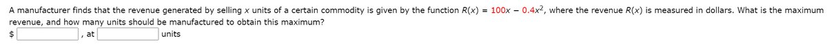 A manufacturer finds that the revenue generated by selling x units of a certain commodity is given by the function R(x) = 100x - 0.4x2, where the revenue R(x) is measured in dollars. What is the maximum
revenue, and how many units should be manufactured to obtain this maximum?
2$
at
units
