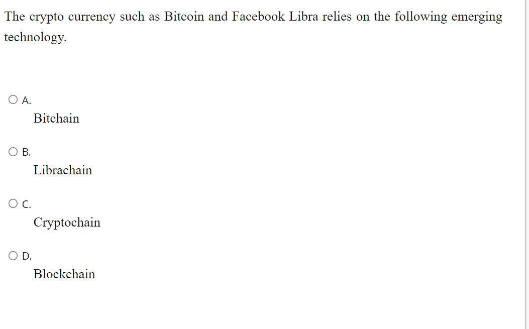 The crypto currency such as Bitcoin and Facebook Libra relies on the following emerging
technology.
O A.
Bitchain
O B.
Librachain
C.
Cryptochain
D.
Blockchain
