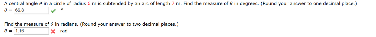 A central angle 0 in a circle of radius 6 m is subtended by an arc of length 7 m. Find the measure of 0 in degrees. (Round your answer to one decimal place.)
e = 66.8
Find the measure of 0 in radians. (Round your answer to two decimal places.)
e = 1.16
X rad
