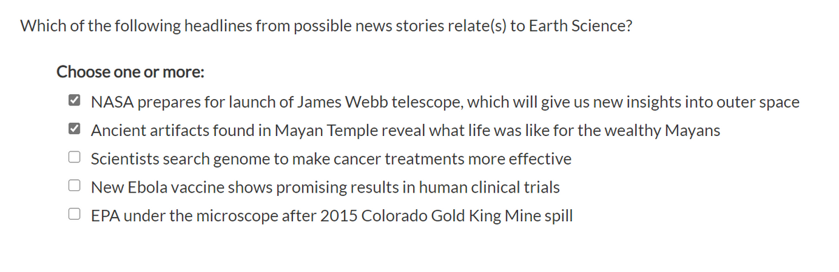 Which of the following headlines from possible news stories relate(s) to Earth Science?
Choose one or more:
O NASA prepares for launch of James Webb telescope, which will give us new insights into outer space
O Ancient artifacts found in Mayan Temple reveal what life was like for the wealthy Mayans
O Scientists search genome to make cancer treatments more effective
O New Ebola vaccine shows promising results in human clinical trials
EPA under the microscope after 2015 Colorado Gold King Mine spill
