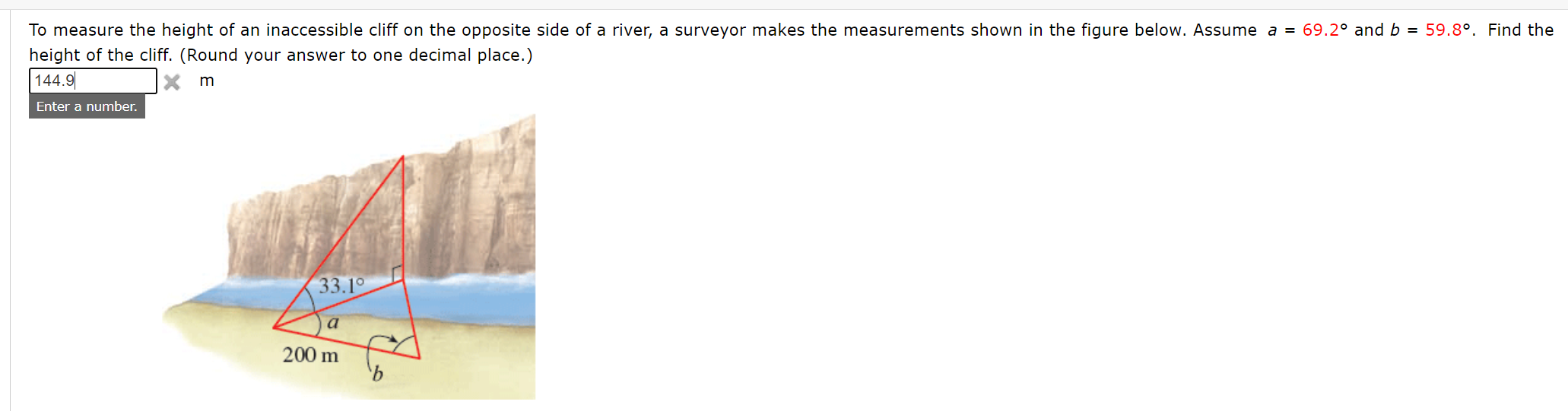 To measure the height of an inaccessible cliff on the opposite side of a river, a surveyor makes the measurements shown in the figure below. Assume a = 69.2° and b = 59.8°. Find the
height of the cliff. (Round your answer to one decimal place.)
| 144.9
m
Enter a number.
33.1°
a
200 m
