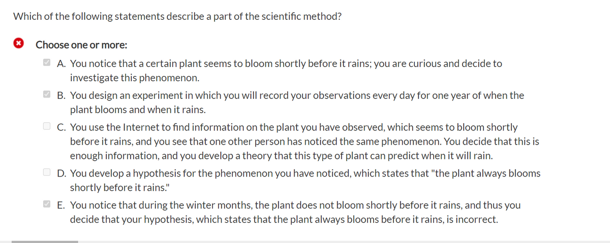 Which of the following statements describe a part of the scientific method?
Choose one or more:
A. You notice that a certain plant seems to bloom shortly before it rains; you are curious and decide to
investigate this phenomenon.
O B. You design an experiment in which you will record your observations every day for one year of when the
plant blooms and when it rains.
C. You use the Internet to find information on the plant you have observed, which seems to bloom shortly
before it rains, and you see that one other person has noticed the same phenomenon. You decide that this is
enough information, and you develop a theory that this type of plant can predict when it will rain.
D.
develop a hypothesis for the phenomenon you have noticed, which states that "the plant always blooms
shortly before it rains."
O E. You notice that during the winter months, the plant does not bloom shortly before it rains, and thus you
decide that your hypothesis, which states that the plant always blooms before it rains, is incorrect.
