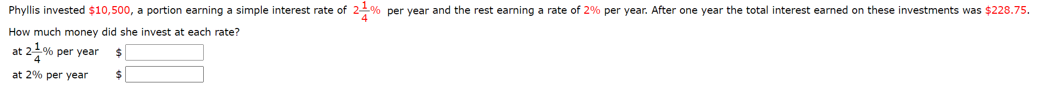 Phyllis invested $10,500, a portion earning a simple interest rate of 2-% per year and the rest earning a rate of 2% per year. After one year the total interest earned on these investments was $228.75.
4
How much money did she invest at each rate?
