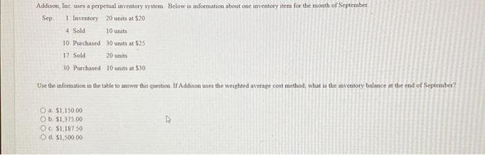 Addison, Inc. uses a perpetual inventory system. Below is information about one inventory item for the month of September
Sep. 1 Inventory 20 units at $20
4 Sold
10 units
10 Purchased
30 units at $25
17 Sold
20 units
30 Purchased
10 units at $30 -
Use the information in the table to answer this question. If Addison uses the weighted average cost method, what is the inventory balance at the end of September?
Ⓒa. $1,150.00
O b. $1,375.00
Oc $1,187.50
O d. $1,500.00