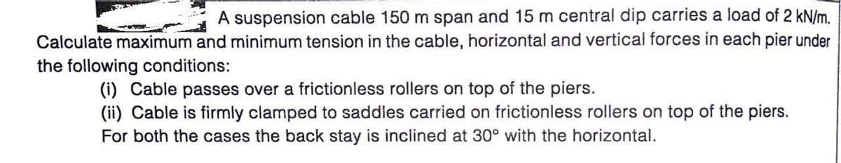 A suspension cable 150 m span and 15 m central dip carries a load of 2 kN/m.
Calculate maximum and minimum tension in the cable, horizontal and vertical forces in each pier under
the following conditions:
(i) Cable passes over a frictionless rollers on top of the piers.
(ii) Cable is firmly clamped to saddles carried on frictionless rollers on top of the piers.
For both the cases the back stay is inclined at 30° with the horizontal.
