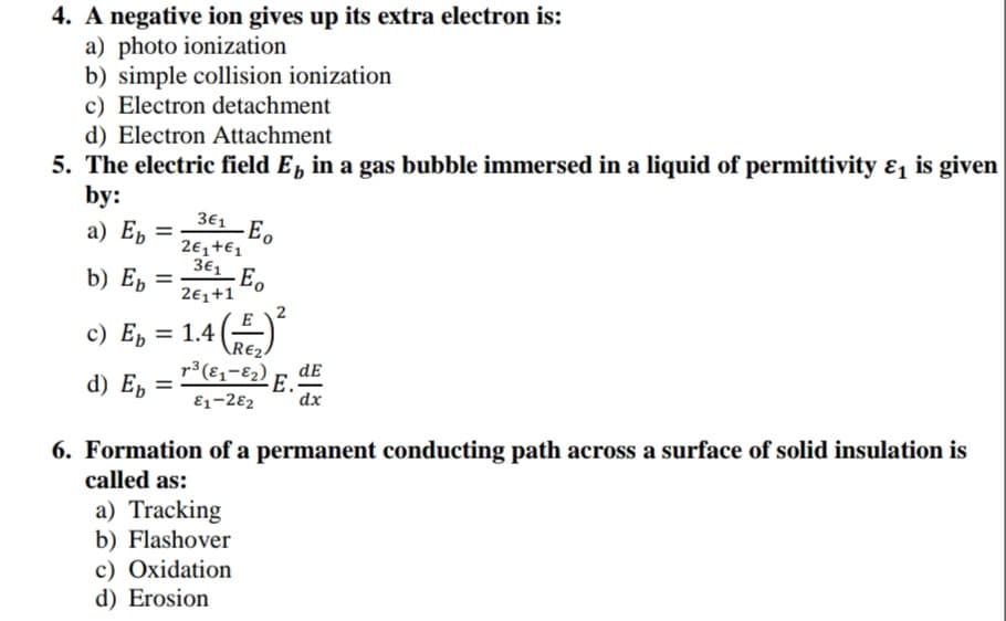 4. A negative ion gives up its extra electron is:
a) photo ionization
b) simple collision ionization
c) Electron detachment
d) Electron Attachment
5. The electric field E, in a gas bubble immersed in a liquid of permittivity ɛ, is given
by:
а) Еb
361 Eo
2€,+€1
361 Eo
b) E, =
2€1+1
2
c) Ep
= 1.4
\R€2.
r³(E1-E2)
dE
d) E, =
E.-
dx
E1-282
6. Formation of a permanent conducting path across a surface of solid insulation is
called as:
a) Tracking
b) Flashover
c) Oxidation
d) Erosion
