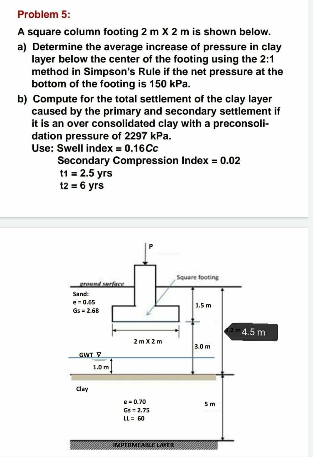 Problem 5:
A square column footing 2 m X 2 m is shown below.
a) Determine the average increase of pressure in clay
layer below the center of the footing using the 2:1
method in Simpson's Rule if the net pressure at the
bottom of the footing is 150 kPa.
