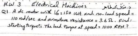 Electrical Machines
د مزيف مطاجر
H.W 3
QIA de motr with Va:150 valt and no-load speed=
Ilo vd/sec andarmiture resistance= 3.6 S2.Find:
starting torgue?; The lond torgue at spesd 1000 RPM.?
