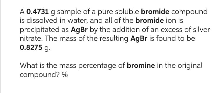 A 0.4731 g sample of a pure soluble bromide compound
is dissolved in water, and all of the bromide ion is
precipitated as AgBr by the addition of an excess of silver
nitrate. The mass of the resulting AgBr is found to be
0.8275 g.
What is the mass percentage of bromine in the original
compound? %