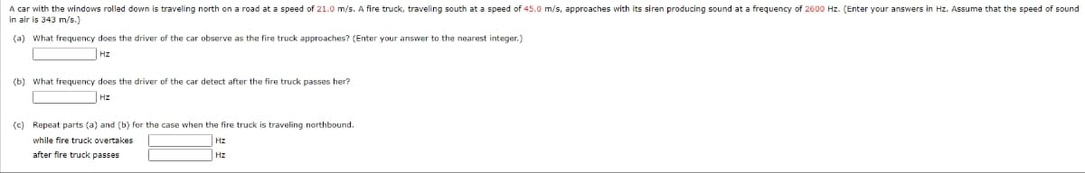 A car with the windows rolled down is traveling north on a road at a speed of 21.0 m/s. A fire truck, traveling south at a speed of 45.0 m/s, approaches with its siren producing sound at a frequency of 2600 Hz. (Enter your answers in Hz. Assume that the speed of sound
in air is 343 m/s.)
(a) What frequency does the driver of the car observe as the fire truck approaches? (Enter your answer to the nearest integer.)
Hz
(b) What frequency does the driver of the car detect after the fire truck passes her?
Hz
(c) Repeat parts (a) and (b) for the case when the fire truck is traveling northbound.
while fire truck overtakes
Hz
after fire truck passes
Hz