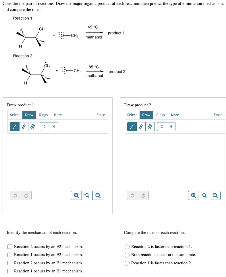 Consider the pair of reactions. Draw the major organic product of each reaction, then predict the type of elimination mechanism,
and compare the rates.
Reaction 1:
45 °C
:CI:
product 1
-CH3
methanol
*****
H
Reaction 2:
85 °C
10-CH3
product 2
methanol
Draw product 1.
Erase
Select Draw Rings More
с H
S
Identify the mechanism of each reaction.
Reaction 2 occurs by an E2 mechanism.
Reaction 1 occurs by an E2 mechanism.
Reaction 2 occurs by an El mechanism.
Reaction 1 occurs by an El mechanism.
:CI:
+
+
Erase
✪ 2 Q
Draw product 2.
Select Draw
3
C
Compare the rates of each reaction.
Rings
с
More
H
Ⓒ 3 Q
Reaction 2 is faster than reaction 1.
Both reactions occur at the same rate.
Reaction 1 is faster than reaction 2.