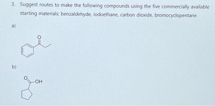 3. Suggest routes to make the following compounds using the five commercially available
starting materials: benzaldehyde, iodoethane, carbon dioxide, bromocyclopentane.
a)
b)
-OH