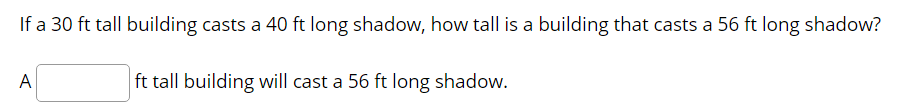 If a 30 ft tall building casts a 40 ft long shadow, how tall is a building that casts a 56 ft long shadow?
A
ft tall building will cast a 56 ft long shadow.
