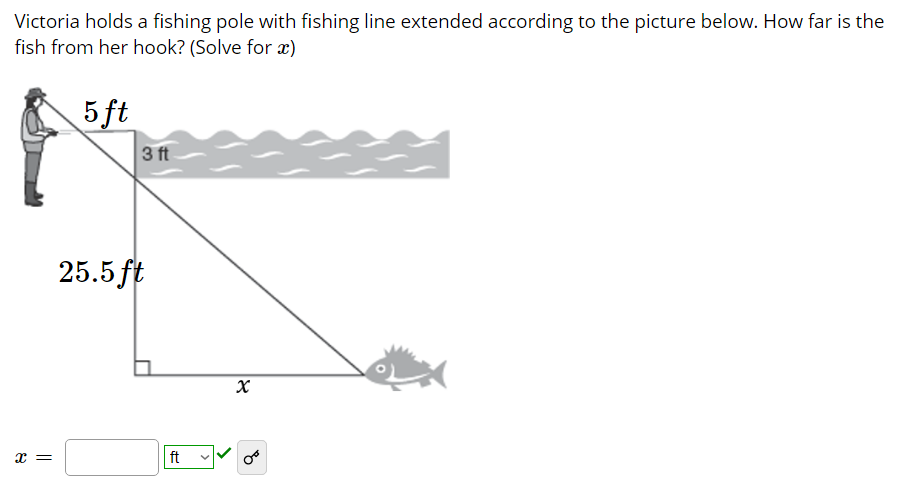 Victoria holds a fishing pole with fishing line extended according to the picture below. How far is the
fish from her hook? (Solve for x)
5 ft
3 ft
25.5 ft
ft
= x
>

