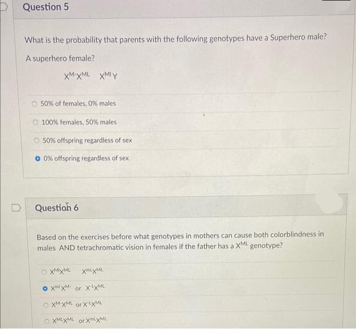 P Question 5
What is the probability that parents with the following genotypes have a Superhero male?
A superhero female?
XM-XML XMIY
50% of females, 0% males
O 100% females, 50% males
O 50% offspring regardless of sex
O 0% offspring regardless of sex
Questioh 6
Based on the exercises before what genotypes in mothers can cause both colorblindness in
males AND tetrachromatic vision in females if the father has a XML genotype?
XMIXML
xmlxML
o xml xM- or XXML
O XM XML or XLXML
O XMLXML or XmlyML
