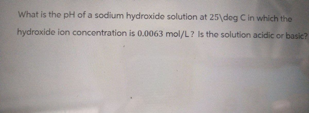 What is the pH of a sodium hydroxide solution at 25 deg C in which the
hydroxide ion concentration is 0.0063 mol/L? Is the solution acidic or basic?