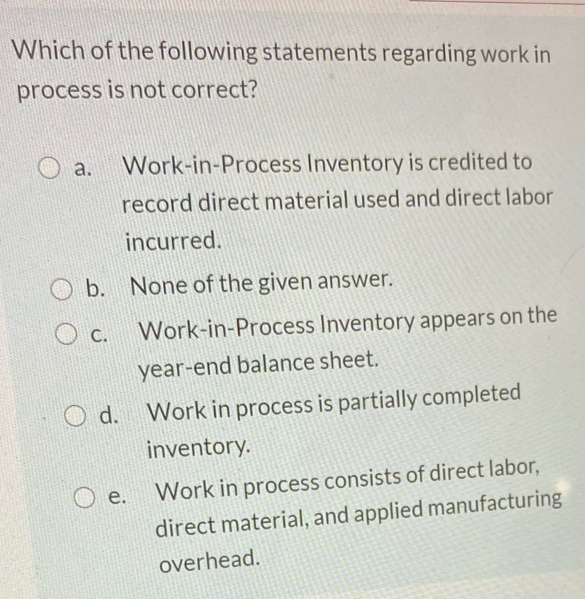 Which of the following statements regarding work in
process is not correct?
a.
Work-in-Process Inventory is credited to
record direct material used and direct labor
incurred.
b. None of the given answer.
c.
Work-in-Process Inventory appears on the
year-end balance sheet.
O d. Work in process is partially completed
inventory.
e.
Work in process consists of direct labor,
direct material, and applied manufacturing
overhead.
