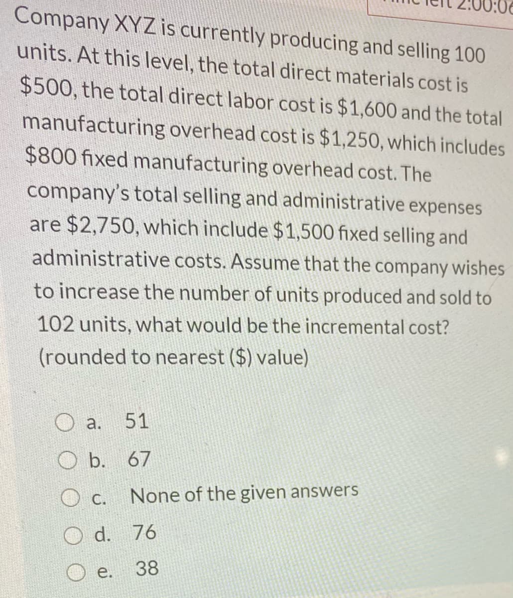 Company XYZ is currently producing and selling 100
units. At this level, the total direct materials cost is
$500, the total direct labor cost is $1,600 and the total
manufacturing overhead cost is $1,250, which includes
$800 fixed manufacturing overhead cost. The
company's total selling and administrative expenses
are $2,750, which include $1,500 fixed selling and
administrative costs. Assume that the company wishes
to increase the number of units produced and sold to
102 units, what would be the incremental cost?
(rounded to nearest ($) value)
a.
51
O b. 67
None of the given answers
O d. 76
e.
38
