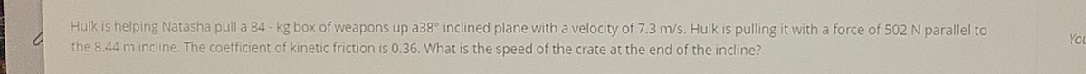 Hulk is helping Natasha pull a 84-kg box of weapons up a38° inclined plane with a velocity of 7.3 m/s. Hulk is pulling it with a force of 502 N parallel to
You
the 8.44 m incline. The coefficient of kinetic friction is 0.36. What is the speed of the crate at the end of the incline?
