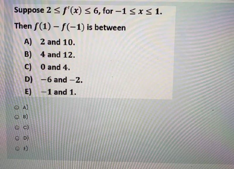 Suppose 2 < f'(x) < 6, for -1 <r< 1.
Then f(1) – f(-1) is between
A) 2 and 10.
B) 4 and 12.
C) 0 and 4.
D) -6 and-2.
E)
-1 and 1.
O A)
O B)
O C)
O D)
O E)
