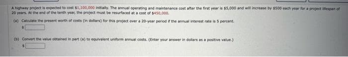A highway project is expected to cost $1,100,000 Initially. The annual operating and maintenance cost after the first year is $5,000 and will increase by $500 each year for a project lifespan of
20 years. At the end of the tenth year, the project must be resurfaced at a cost of $450,000.
(*) Calculate the present worth of costs (in dollars) for this project over a 20-year period if the annual interest rate is 5 percent.
(b) Convert the value obtained in part (a) to equivalent uniform annual costs. (Enter your answer in dollars as a positive value.)