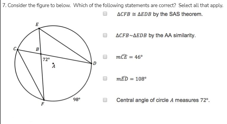 7. Consider the figure to below. Which of the following statements are correct? Select all that apply.
ACFB = AEDB by the SAS theorem.
E
ACFB~AEDB by the AA similarity.
B
mCE = 46°
72°
D
mED = 108°
%3D
98°
Central angle of circle A measures 72°.
F

