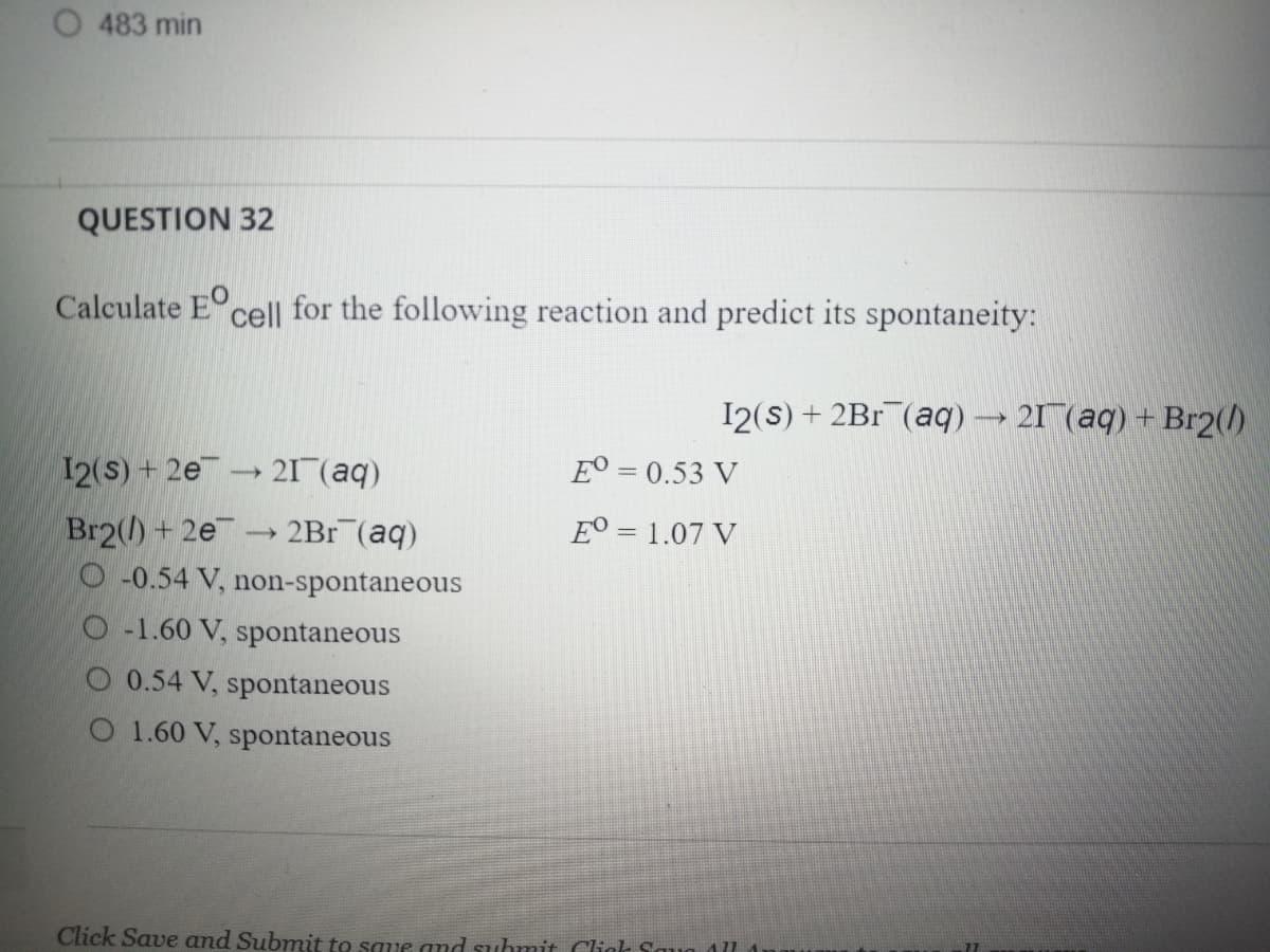 O 483 min
QUESTION 32
Calculate E cell for the following reaction and predict its spontaneity:
I2(s) + 2Br (aq)→ 21 (aq) + Br2()
12(S) + 2e
21 (aq)
E° = 0.53 V
Br2() + 2e
O -0.54 V, non-spontaneous
2Br (aq)
E° = 1.07 V
O -1.60 V, spontaneous
O 0.54 V, spontaneous
O 1.60 V, spontaneous
Click Save and Submit to saue and suhmit Clic Saun 1l
