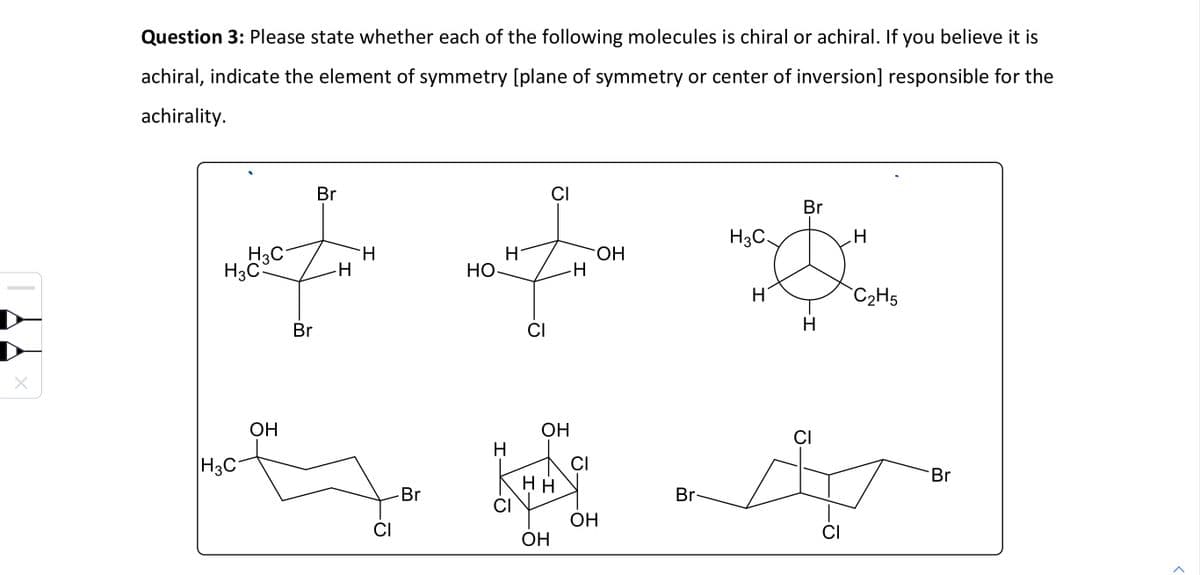 Question 3: Please state whether each of the following molecules is chiral or achiral. If you believe it is
achiral, indicate the element of symmetry [plane of symmetry or center of inversion] responsible for the
achirality.
H3C
H3C
|H3C
OH
Br
Br
-H
H
CI
Br
но
H
Н
CI
CI
CI
ОН
НН
ОН
H
CI
ОН
ОН
Br-
Br
H3C.
.H
неи
Н'
С2Н5
Н
CI
CI
Br
>