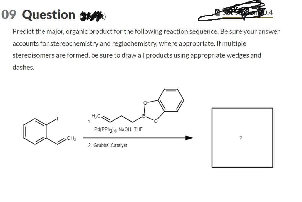 09 Question ()
D.4
Predict the major, organic product for the following reaction sequence. Be sure your answer
accounts for stereochemistry and regiochemistry, where appropriate. If multiple
stereoisomers are formed, be sure to draw all products using appropriate wedges and
dashes.
1.
H₂C.
Pd(PPh3)4. NaOH, THF
?
CH₂
2. Grubbs' Catalyst