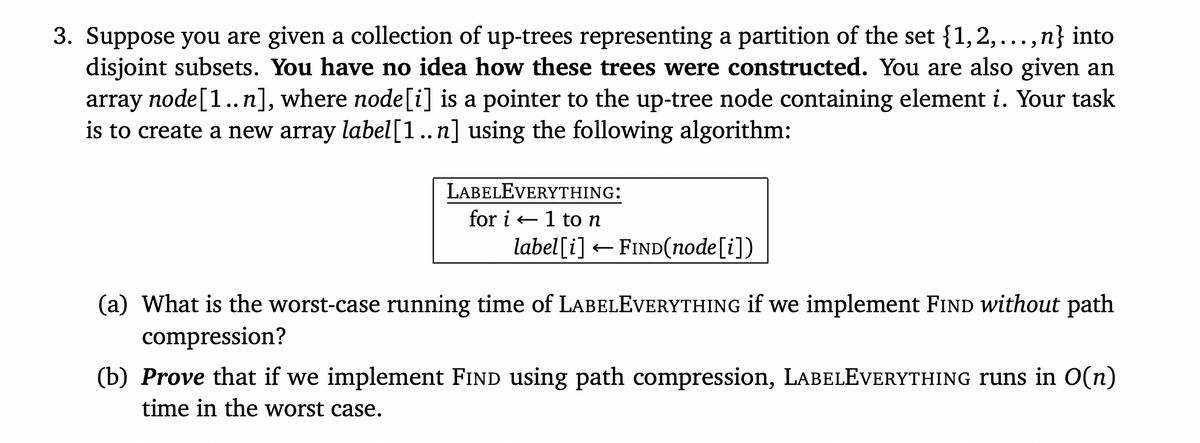 3. Suppose you are given a collection of up-trees representing a partition of the set {1,2,..., n} into
disjoint subsets. You have no idea how these trees were constructed. You are also given an
array node[1.. n], where node[i] is a pointer to the up-tree node containing element i. Your task
is to create a new array label[1..n] using the following algorithm:
LABELEVERYTHING:
for i + 1 ton
label[i] – FIND(node[i])
(a) What is the worst-case running time of LABELEVERYTHING if we implement FIND without path
compression?
(b) Prove that if we implement FIND using path compression, LABELEVERYTHING runs in O(n)
time in the worst case.
