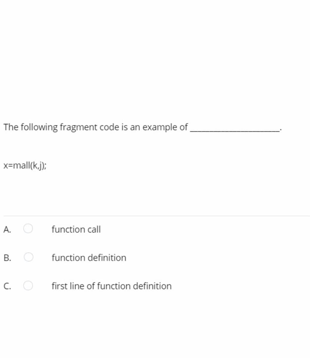 The following fragment code is an example of.
x=mall(k,j);
А.
function call
function definition
C.
first line of function definition
B.
