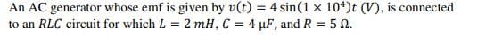 An AC generator whose emf is given by v(t) = 4 sin(1 x 10*)t (V), is connected
to an RLC circuit for which L = 2 mH, C = 4 µF, and R = 5 0.
%3D
%3D
