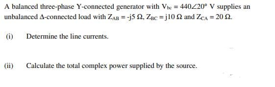 A balanced three-phase Y-connected generator with Ve = 440/20° V supplies an
unbalanced A-connected load with ZAB = -j5 2, ZBc = j10 2 and ZCA = 20 2.
(i)
Determine the line currents.
(ii)
Calculate the total complex power supplied by the source.
