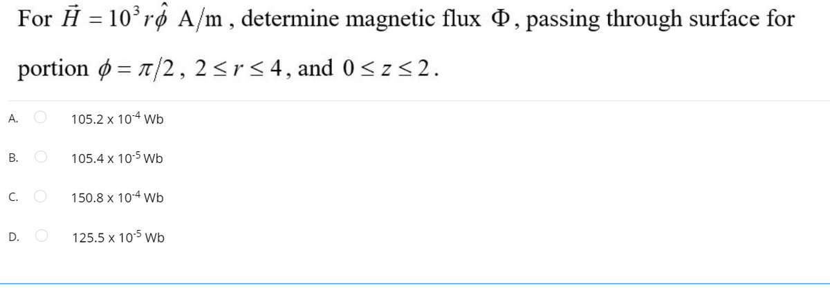 For H = 10°rø A/m , determine magnetic flux , passing through surface for
portion ø = 7/2, 2<r< 4, and 0<z<2.
%3D
А.
105.2 x 104 wb
105.4 x 10:5 Wb
C.
150.8 x 10-4 Wb
D.
125.5 x 105 wb
B.
