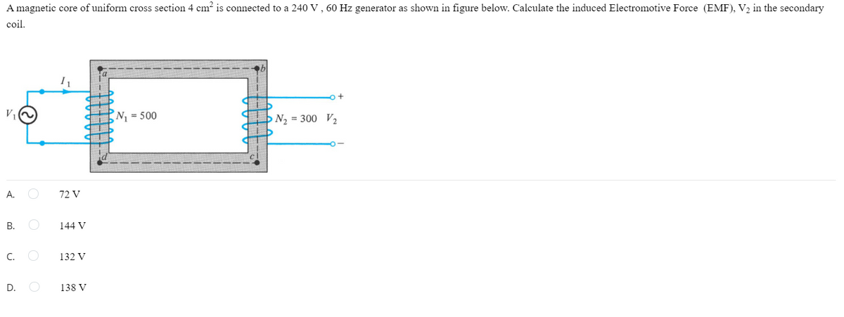 A magnetic core of uniform cross section 4 cm² is connected to a 240 V , 60 Hz generator as shown in figure below. Calculate the induced Electromotive Force (EMF), V2 in the secondary
coil.
V,
N = 500
N2 = 300 V2
А.
72 V
В.
144 V
C.
132 V
D.
138 V
