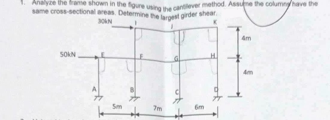 1. Analyze the frame shown in the figure using the cantilever method. Assume the columns have the
same cross-sectional areas. Determine the largest girder shear.
30kN
K
4m
50kN
5m
7m
6m
H
4m