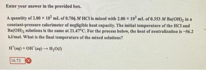 Enter your answer in the provided box.
A quantity of 2.00 x 10 mL of 0.706 M HCI is mixed with 2.00 x 10 mL of 0.353 M Ba(OH), in a
constant-pressure calorimeter of negligible heat capacity. The initial temperature of the HCI and
Ba(OH), solutions is the same at 21.47°C. For the process below, the heat of neutralization is -56.2
kJ/mol. What is the final temperature of the mixed solutions?
H'(aq) + OH (aq) → H20()
16.72
