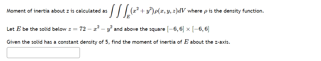 : [ ] [ (x² + y²) p(x, y, z)dV where p is the density function.
Moment of inertia about z is calculated as
Let E be the solid below z = 72 - x² - y² and above the square [−6, 6] × [−6, 6]
Given the solid has a constant density of 5, find the moment of inertia of E about the z-axis.