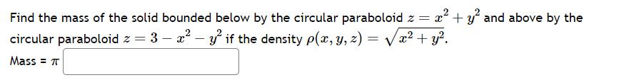 Find the mass of the solid bounded below by the circular paraboloid z = x² + y² and above by the
circular paraboloid z = 3 − x² - y² if the density p(x, y, z) = √√√x² + y².
-
Mass = π