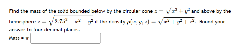 Find the mass of the solid bounded below by the circular cone z = √√x² + y² and above by the
hemisphere z = √2.75²-x² - y² if the density p(x, y, z):
=
x² + y² + 2². Round your
answer to four decimal places.
Mass = π