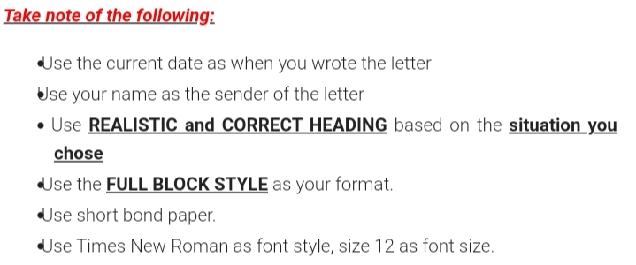 Take note of the following:
Use the current date as when you wrote the letter
Use your name as the sender of the letter
• Use REALISTIC and CORRECT HEADING based on the situation_you
chose
Use the FULL BLOCK STYLE as your format.
Use short bond paper.
Use Times New Roman as font style, size 12 as font size.
