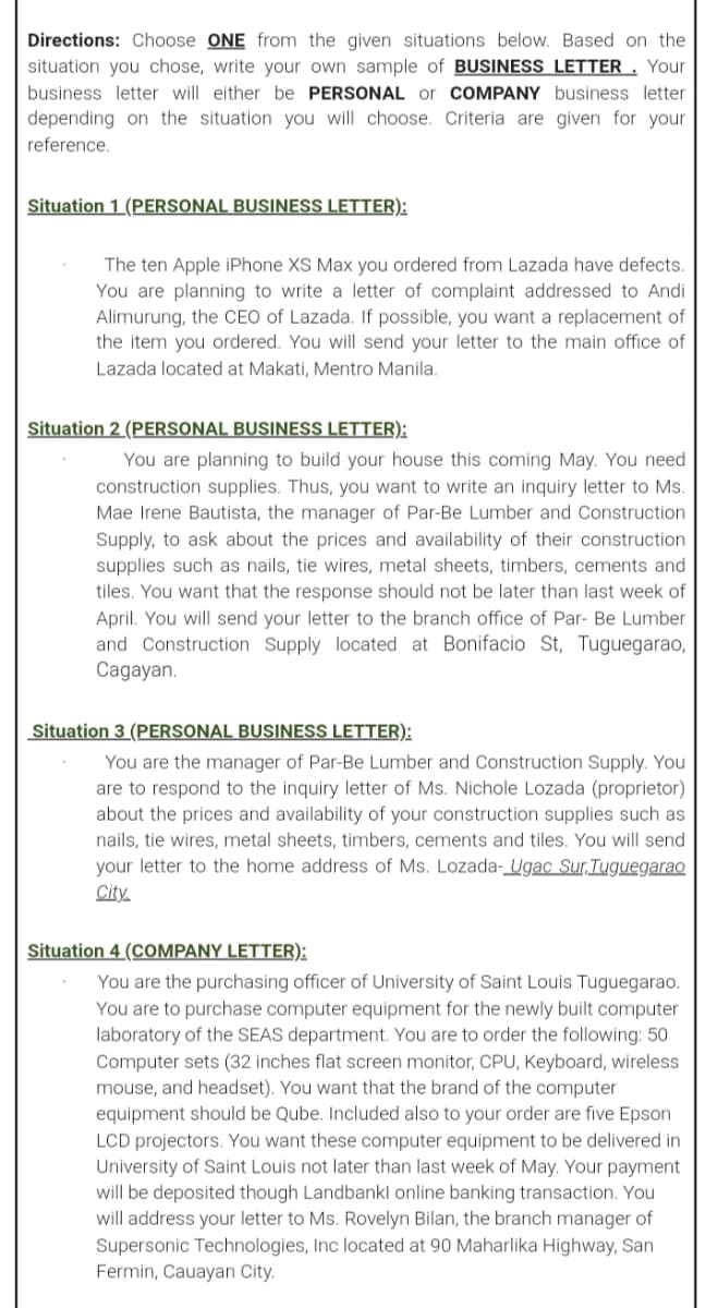 Directions: Choose ONE from the given situations below. Based on the
situation you chose, write your own sample of BUSINESS LETTER . Your
business letter will either be PERSONAL or COMPANY business letter
depending on the situation you will choose. Criteria are given for your
reference.
Situation 1 (PERSONAL BUSINESS LETTER):
The ten Apple iPhone XS Max you ordered from Lazada have defects.
You are planning to write a letter of complaint addressed to Andi
Alimurung, the CEO of Lazada. If possible, you want a replacement of
the item you ordered. You will send your letter to the main office of
Lazada located at Makati, Mentro Manila.
Situation 2 (PERSONAL BUSINESS LETTER):
You are planning to build your house this coming May. You need
construction supplies. Thus, you want to write an inquiry letter to Ms.
Mae Irene Bautista, the manager of Par-Be Lumber and Construction
Supply, to ask about the prices and availability of their construction
supplies such as nails, tie wires, metal sheets, timbers, cements and
tiles. You want that the response should not be later than last week of
April. You will send your letter to the branch office of Par- Be Lumber
and Construction Supply located at Bonifacio St, Tuguegarao,
Cagayan.
Situation 3 (PERSONAL BUSINESS LETTER):
You are the manager of Par-Be Lumber and Construction Supply. You
are to respond to the inquiry letter of Ms. Nichole Lozada (proprietor)
about the prices and availability of your construction supplies such as
nails, tie wires, metal sheets, timbers, cements and tiles. You will send
your letter to the home address of Ms. Lozada-Ugac Sur,TuguegaraO
City.
Situation 4 (COMPANY LETTER):
You are the purchasing officer of University of Saint Louis Tuguegarao.
You are to purchase computer equipment for the newly built computer
laboratory of the SEAS department. You are to order the following: 50
Computer sets (32 inches flat screen monitor, CPU, Keyboard, wireless
mouse, and headset). You want that the brand of the computer
equipment should be Qube. Included also to your order are five Epson
LCD projectors. You want these computer equipment to be delivered in
University of Saint Louis not later than last week of May. Your payment
will be deposited though Landbankl online banking transaction. You
will address your letter to Ms. Rovelyn Bilan, the branch manager of
Supersonic Technologies, Inc located at 90 Maharlika Highway, San
Fermin, Cauayan City.
