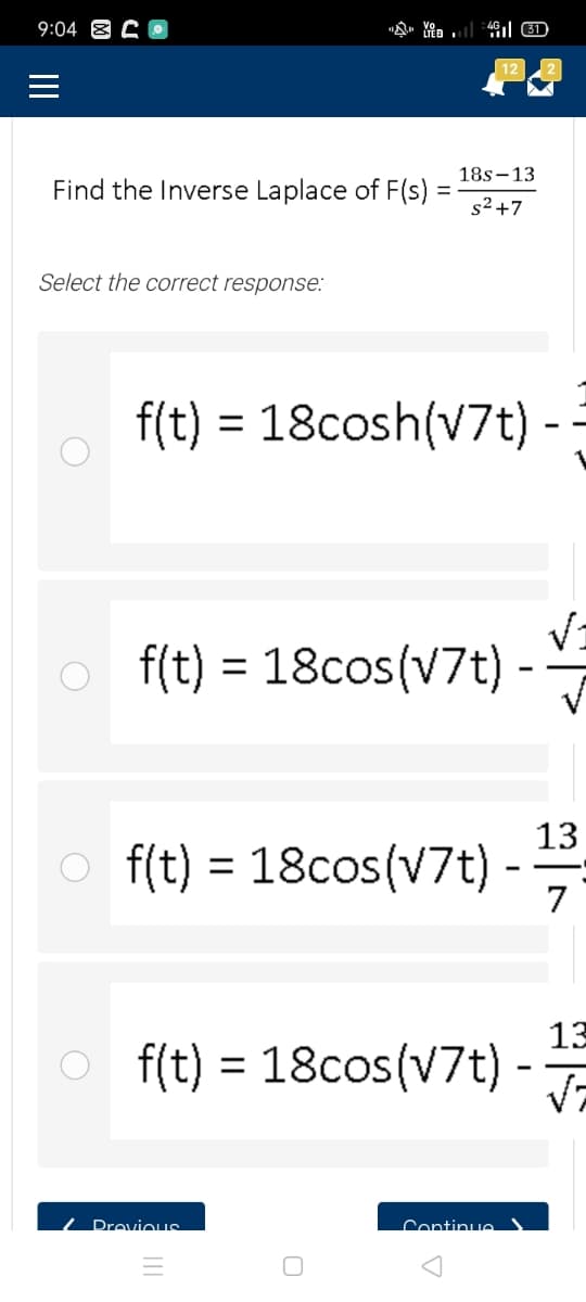 9:04 8
18s-13
Find the Inverse Laplace of F(s)
s2+7
Select the correct response:
f(t) = 18cosh(v7t)
%3D
o f(t) = 18cos(V7t) -
13
o f(t) = -
18cos(V7t)
7
%3D
13
O -
f(t) = 18cos(V7t)
/ DrovioIS
Continue )
II
